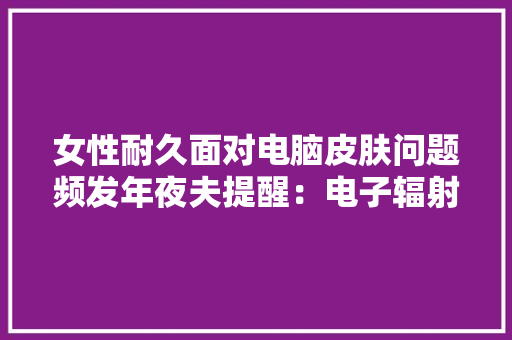 女性耐久面对电脑皮肤问题频发年夜夫提醒：电子辐射的隐性损害！