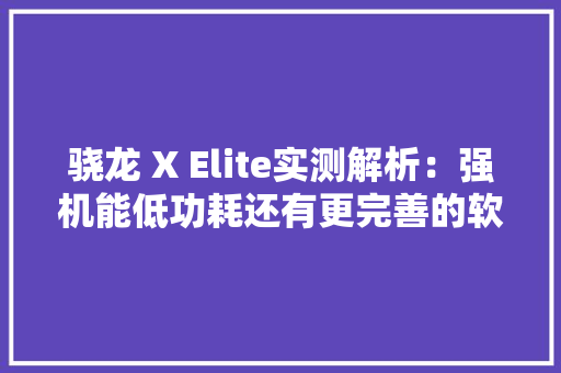 骁龙 X Elite实测解析：强机能低功耗还有更完善的软件生态