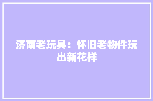 济南老玩具：怀旧老物件玩出新花样 济南老玩具：怀旧老物件玩出新花样 智能科技