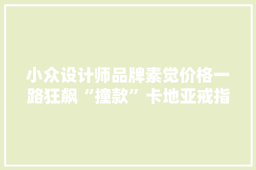 小众设计师品牌素觉价格一路狂飙“撞款”卡地亚戒指卖到五位数 小众设计师品牌素觉价格一路狂飙“撞款”卡地亚戒指卖到五位数 互联通信