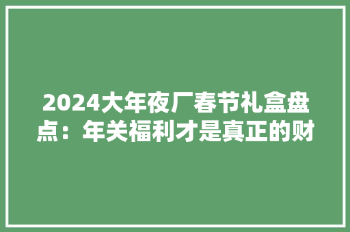 2024大年夜厂春节礼盒盘点：年关福利才是真正的财报！（含抽奖） 2024大年夜厂春节礼盒盘点：年关福利才是真正的财报！（含抽奖） 智能科技