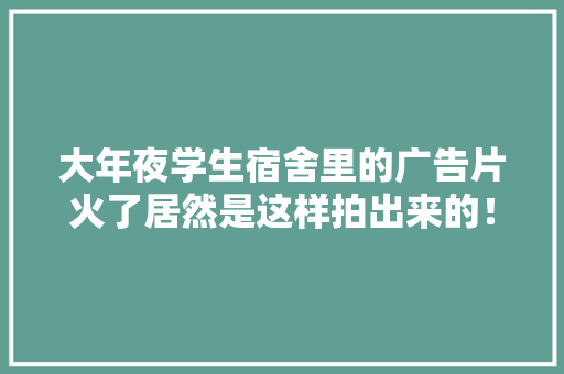 大年夜学生宿舍里的广告片火了居然是这样拍出来的！ 大年夜学生宿舍里的广告片火了居然是这样拍出来的！ 智能家居