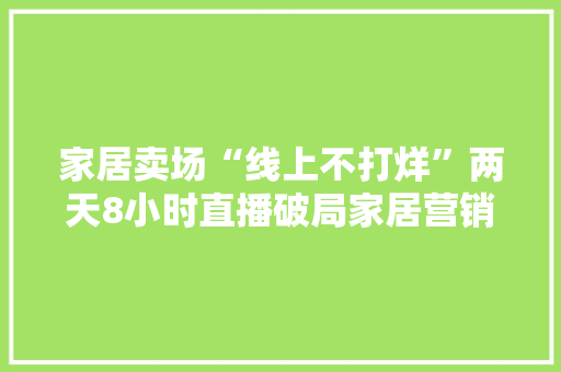 家居卖场“线上不打烊”两天8小时直播破局家居营销 家居卖场“线上不打烊”两天8小时直播破局家居营销 互联通信
