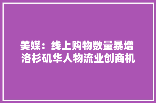 美媒：线上购物数量暴增 洛杉矶华人物流业创商机 美媒：线上购物数量暴增 洛杉矶华人物流业创商机 智能科技