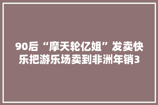 90后“摩天轮亿姐”发卖快乐把游乐场卖到非洲年销3亿 90后“摩天轮亿姐”发卖快乐把游乐场卖到非洲年销3亿 人工智能