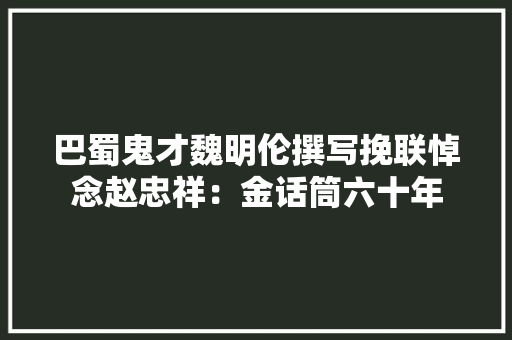 巴蜀鬼才魏明伦撰写挽联悼念赵忠祥：金话筒六十年 巴蜀鬼才魏明伦撰写挽联悼念赵忠祥：金话筒六十年 智能科技