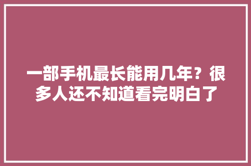 一部手机最长能用几年？很多人还不知道看完明白了 一部手机最长能用几年？很多人还不知道看完明白了 互联通信