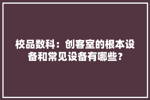 校品数科：创客室的根本设备和常见设备有哪些？ 校品数科：创客室的根本设备和常见设备有哪些？ 智能科技