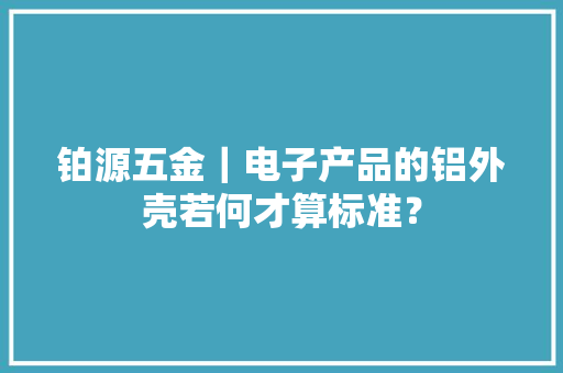 铂源五金｜电子产品的铝外壳若何才算标准？ 铂源五金｜电子产品的铝外壳若何才算标准？ 智能家居