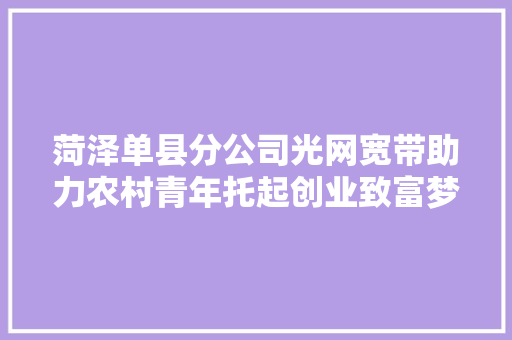菏泽单县分公司光网宽带助力农村青年托起创业致富梦 菏泽单县分公司光网宽带助力农村青年托起创业致富梦 智能科技