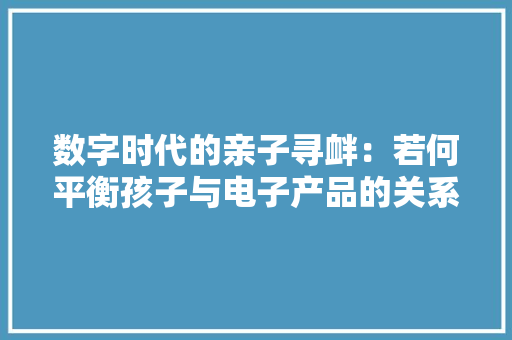 数字时代的亲子寻衅：若何平衡孩子与电子产品的关系 数字时代的亲子寻衅：若何平衡孩子与电子产品的关系 互联通信