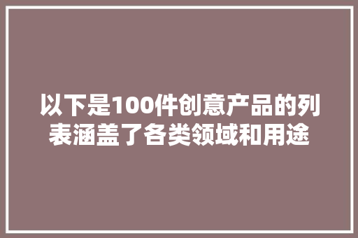 以下是100件创意产品的列表涵盖了各类领域和用途 以下是100件创意产品的列表涵盖了各类领域和用途 智能科技