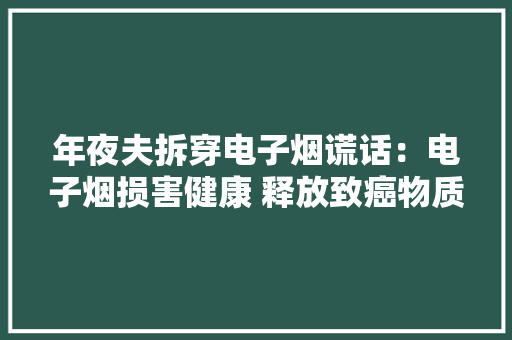 年夜夫拆穿电子烟谎话：电子烟损害健康 释放致癌物质 年夜夫拆穿电子烟谎话：电子烟损害健康 释放致癌物质 智能科技