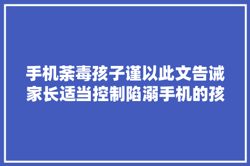 手机荼毒孩子谨以此文告诫家长适当控制陷溺手机的孩子