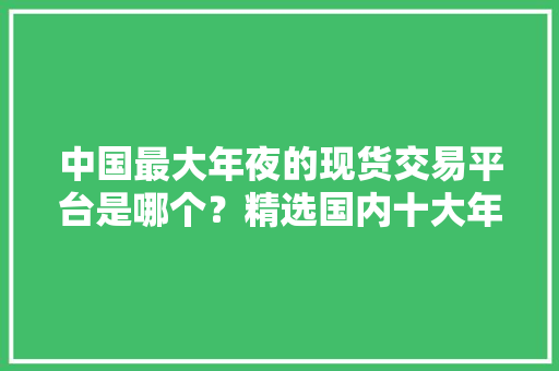 中国最大年夜的现货交易平台是哪个？精选国内十大年夜平台推荐