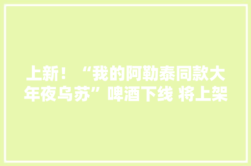 上新！“我的阿勒泰同款大年夜乌苏”啤酒下线 将上架淘宝、京东、抖音等电商平台让更多人理解新疆、爱上新疆