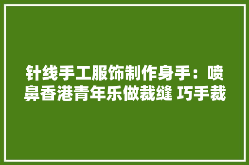 针线手工服饰制作身手：喷鼻香港青年乐做裁缝 巧手裁出“国潮娃娃装”