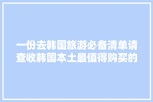 一份去韩国旅游必备清单请查收韩国本土最值得购买的产品