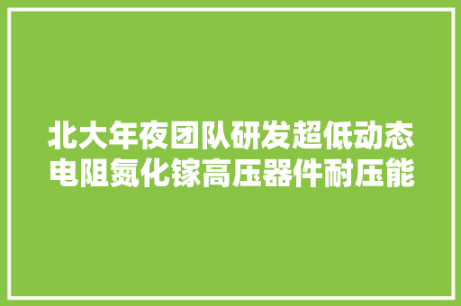 北大年夜团队研发超低动态电阻氮化镓高压器件耐压能力大年夜于6500V