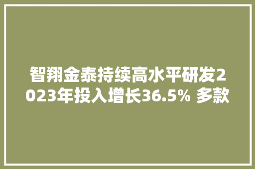智翔金泰持续高水平研发2023年投入增长36.5% 多款产品进展喜人杀青关键里程碑
