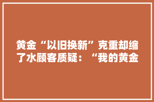 黄金“以旧换新”克重却缩了水顾客质疑：“我的黄金去了哪？”