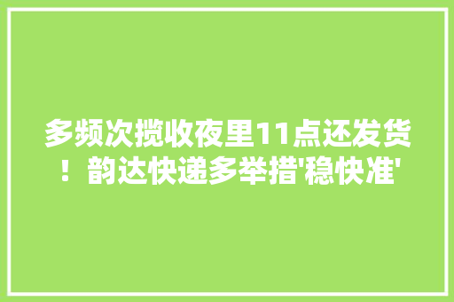 多频次揽收夜里11点还发货！韵达快递多举措'稳快准'做事618