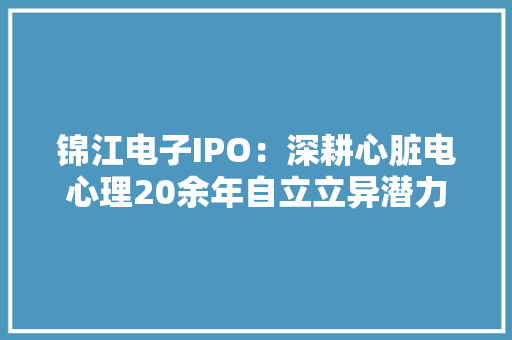 锦江电子IPO：深耕心脏电心理20余年自立立异潜力巨大
