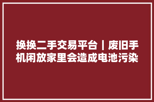 换换二手交易平台｜废旧手机闲放家里会造成电池污染影响健康