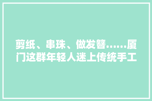剪纸、串珠、做发簪……厦门这群年轻人迷上传统手工艺