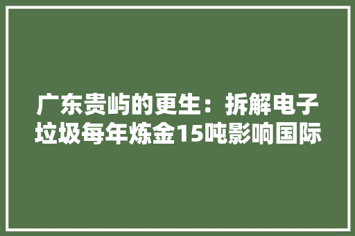 广东贵屿的更生：拆解电子垃圾每年炼金15吨影响国际金价