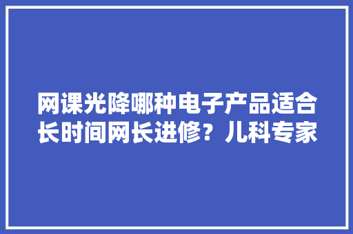 网课光降哪种电子产品适合长时间网长进修？儿科专家开出了优先选择清单