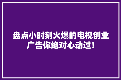 盘点小时刻火爆的电视创业广告你绝对心动过！