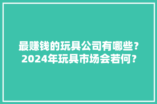 最赚钱的玩具公司有哪些？2024年玩具市场会若何？ 最赚钱的玩具公司有哪些？2024年玩具市场会若何？ 互联通信