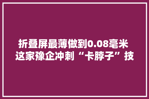 折叠屏最薄做到0.08毫米 这家豫企冲刺“卡脖子”技能赛道