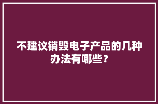 不建议销毁电子产品的几种办法有哪些？ 不建议销毁电子产品的几种办法有哪些？ 人工智能