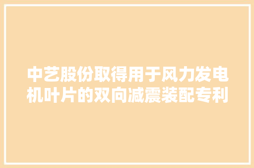 中艺股份取得用于风力发电机叶片的双向减震装配专利有效降低中空叶片的品德振动及叶片主龙骨的疲乏损伤延长运用寿命 中艺股份取得用于风力发电机叶片的双向减震装配专利有效降低中空叶片的品德振动及叶片主龙骨的疲乏损伤延长运用寿命 互联通信