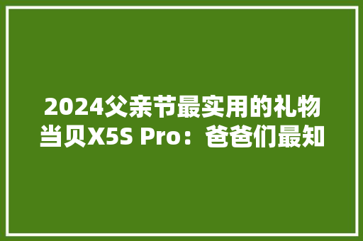 2024父亲节最实用的礼物当贝X5S Pro：爸爸们最知足的礼物