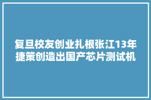 复旦校友创业扎根张江13年捷策创造出国产芯片测试机