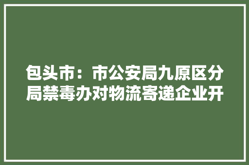 包头市：市公安局九原区分局禁毒办对物流寄递企业开展督导检查