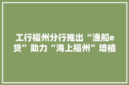工行福州分行推出“渔船e贷”助力“海上福州”培植