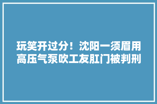 玩笑开过分！沈阳一须眉用高压气泵吹工友肛门被判刑一年、缓刑二年 玩笑开过分！沈阳一须眉用高压气泵吹工友肛门被判刑一年、缓刑二年 智能家居