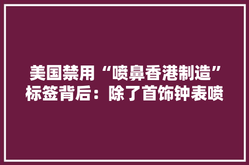 美国禁用“喷鼻香港制造”标签背后：除了首饰钟表喷鼻香港还剩下些什么？