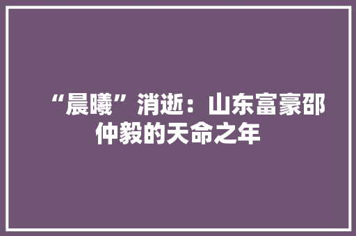 “晨曦”消逝：山东富豪邵仲毅的天命之年 “晨曦”消逝：山东富豪邵仲毅的天命之年 智能科技