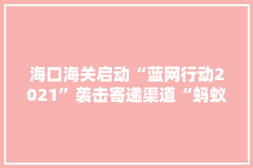 海口海关启动“蓝网行动2021”袭击寄递渠道“蚂蚁迁居”式侵权违法行为 互联通信