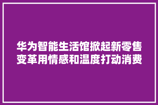 华为智能生活馆掀起新零售变革用情感和温度打动消费者 华为智能生活馆掀起新零售变革用情感和温度打动消费者 智能家居