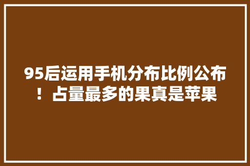 95后运用手机分布比例公布！占量最多的果真是苹果 95后运用手机分布比例公布！占量最多的果真是苹果 智能科技