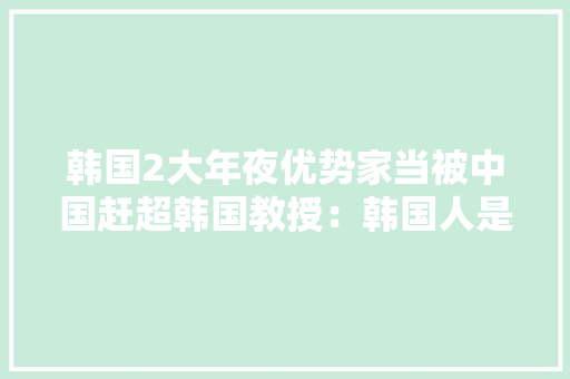 韩国2大年夜优势家当被中国赶超韩国教授：韩国人是真正的井底之蛙 韩国2大年夜优势家当被中国赶超韩国教授：韩国人是真正的井底之蛙 智能家居