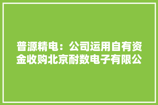 普源精电：公司运用自有资金收购北京耐数电子有限公司部分股权事项进展顺利相关工作正在有序推进 普源精电：公司运用自有资金收购北京耐数电子有限公司部分股权事项进展顺利相关工作正在有序推进 智能家居