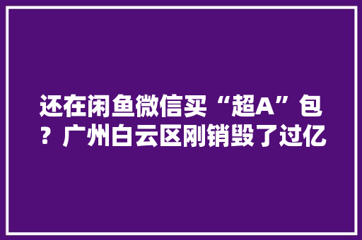 还在闲鱼微信买“超A”包？广州白云区刚销毁了过亿元“流嘢” 还在闲鱼微信买“超A”包？广州白云区刚销毁了过亿元“流嘢” 互联通信