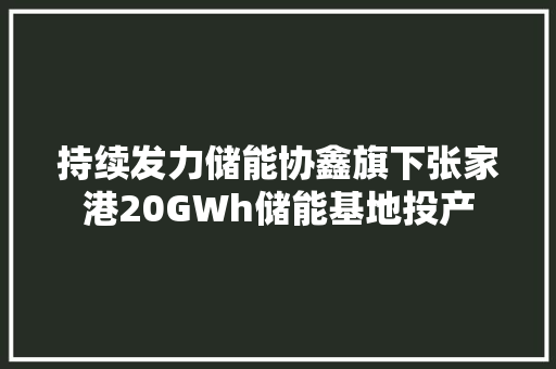 持续发力储能协鑫旗下张家港20GWh储能基地投产 持续发力储能协鑫旗下张家港20GWh储能基地投产 互联通信